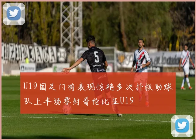 U19国足门将表现惊艳多次扑救助球队上半场零封哥伦比亚U19