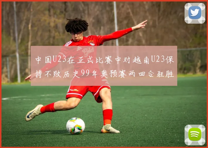 中国U23在正式比赛中对越南U23保持不败历史99年奥预赛两回合狂胜7-0