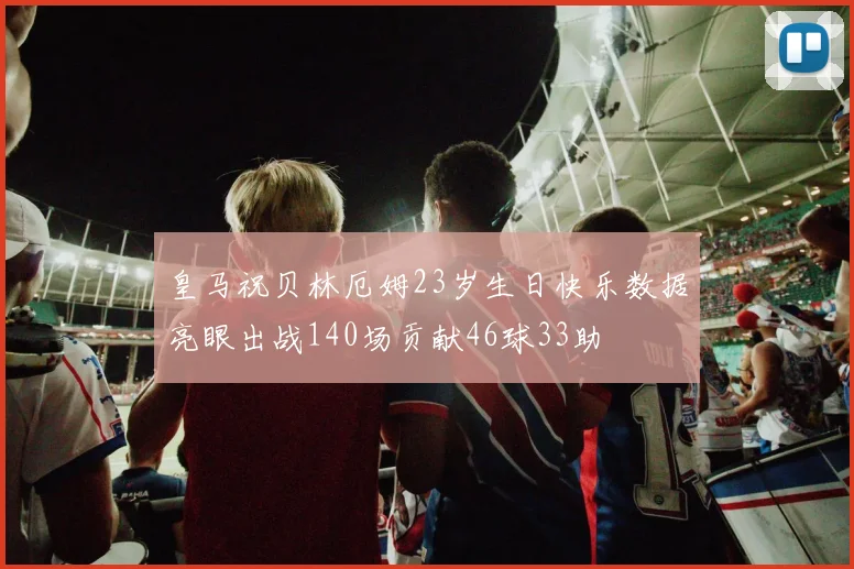 皇马祝贝林厄姆23岁生日快乐数据亮眼出战140场贡献46球33助