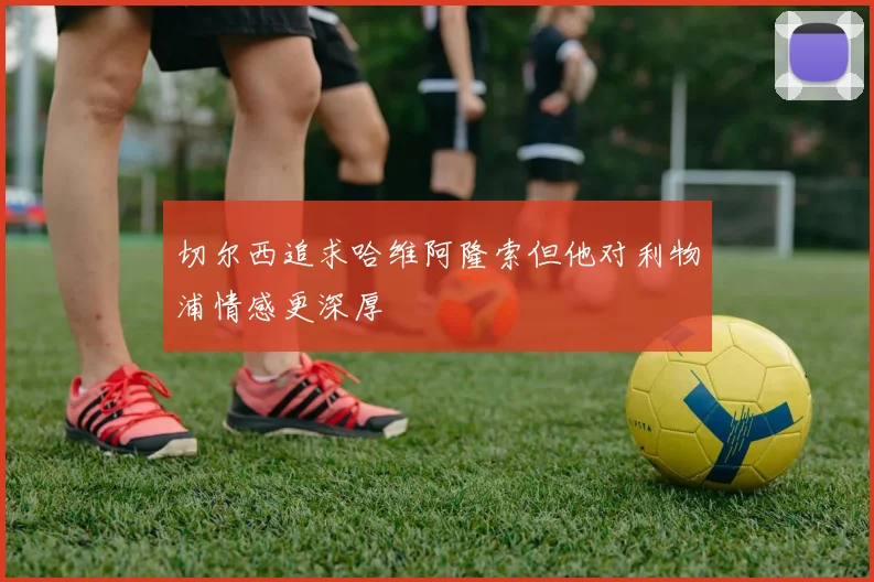 切尔西追求哈维阿隆索但他对利物浦情感更深厚