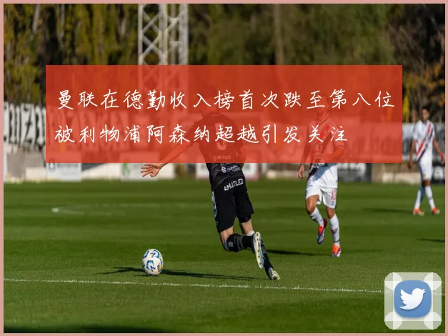 曼联在德勤收入榜首次跌至第八位被利物浦阿森纳超越引发关注