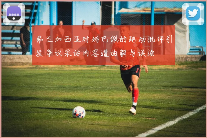 弗兰加西亚对姆巴佩的跑动批评引发争议采访内容遭曲解与误读