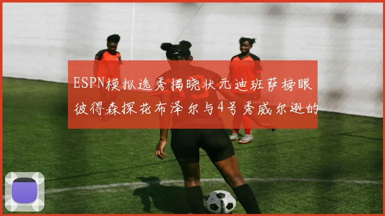 ESPN模拟选秀揭晓状元迪班萨榜眼彼得森探花布泽尔与4号秀威尔逊的精彩表现