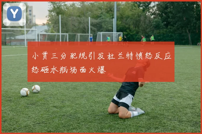 小贾三分犯规引发杜兰特愤怒反应怒砸水瓶场面火爆