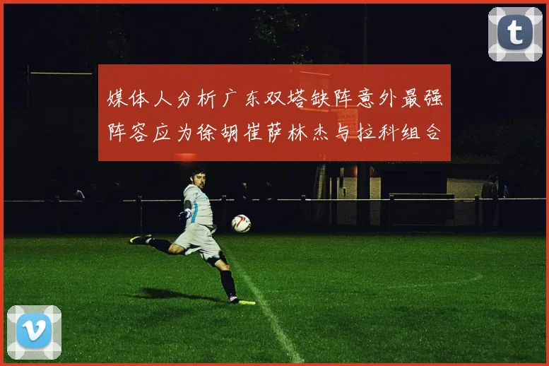 媒体人分析广东双塔缺阵意外最强阵容应为徐胡崔萨林杰与拉科组合