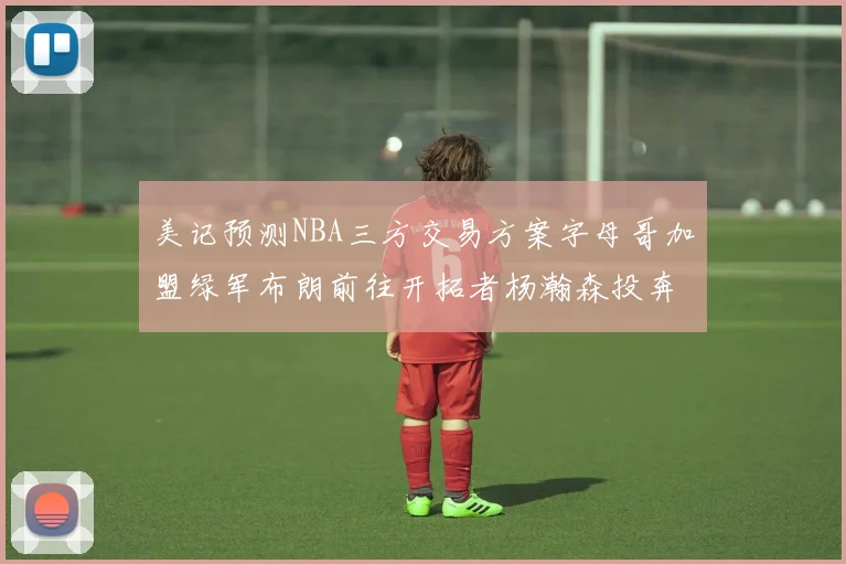 美记预测NBA三方交易方案字母哥加盟绿军布朗前往开拓者杨瀚森投奔雄鹿
