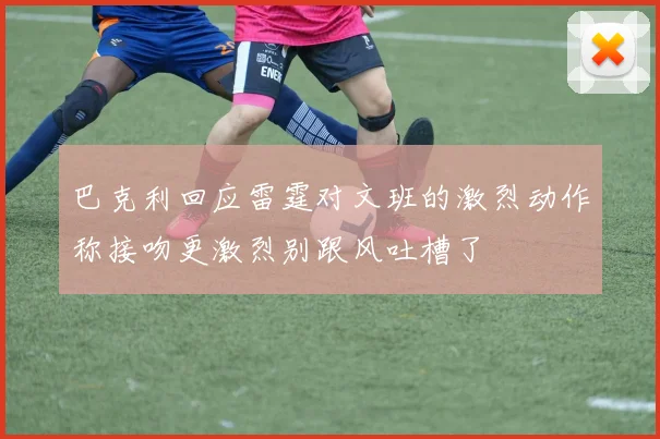 巴克利回应雷霆对文班的激烈动作称接吻更激烈别跟风吐槽了