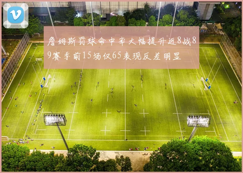 詹姆斯罚球命中率大幅提升近8战89赛季前15场仅65表现反差明显