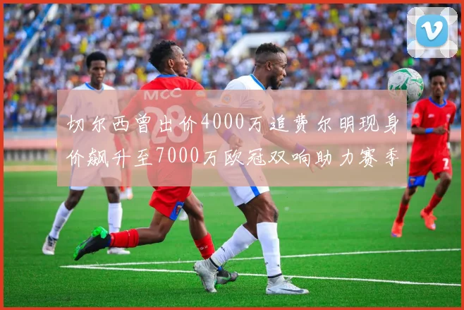 切尔西曾出价4000万追费尔明现身价飙升至7000万欧冠双响助力赛季双10