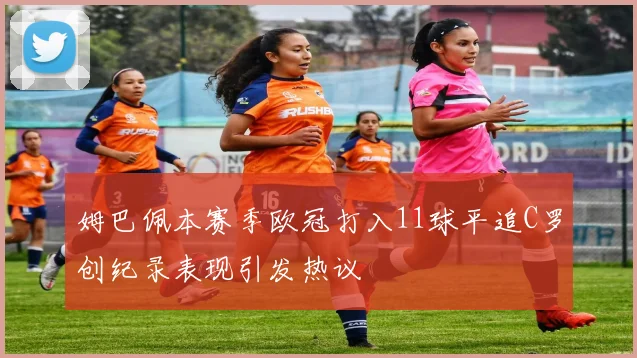 姆巴佩本赛季欧冠打入11球平追C罗创纪录表现引发热议