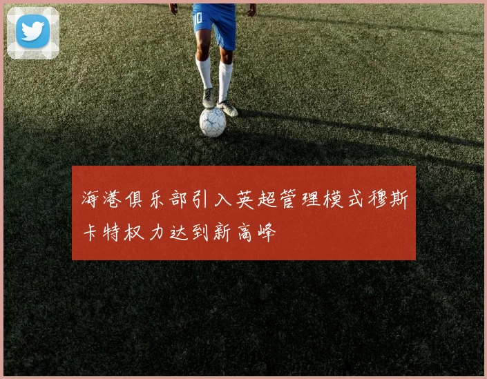 海港俱乐部引入英超管理模式穆斯卡特权力达到新高峰