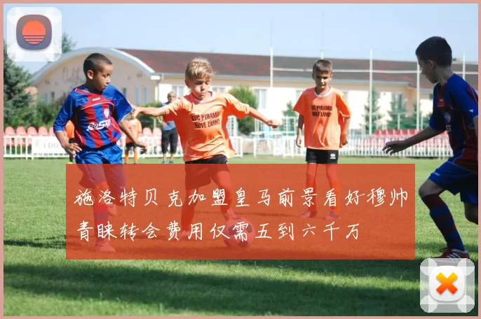 施洛特贝克加盟皇马前景看好穆帅青睐转会费用仅需五到六千万