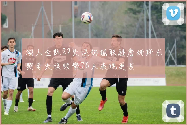 湖人全队22失误仍能取胜詹姆斯东契奇失误频繁76人表现更差