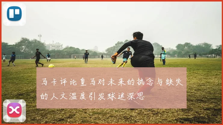 马卡评论皇马对未来的执念与缺失的人文温度引发球迷深思